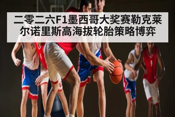 二零二六F1墨西哥大奖赛勒克莱尔诺里斯高海拔轮胎策略博弈