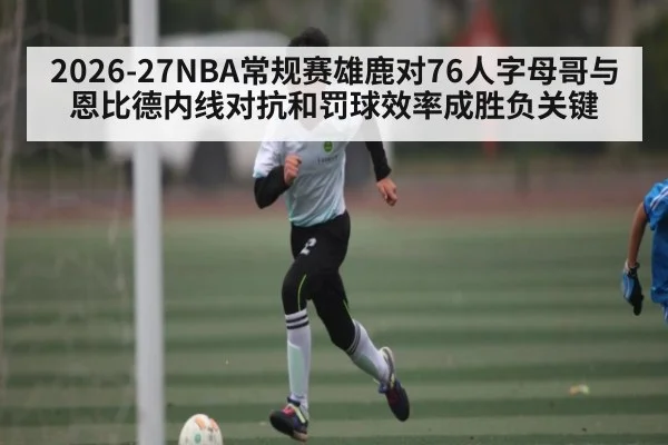 2026-27NBA常规赛雄鹿对76人字母哥与恩比德内线对抗和罚球效率成胜负关键